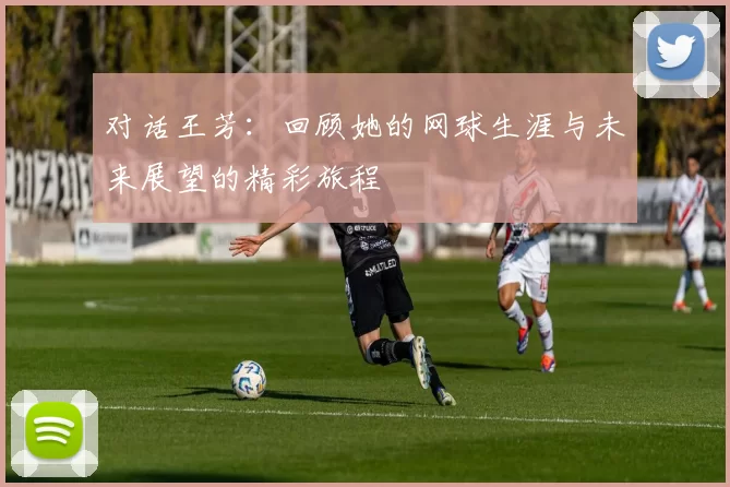 对话王芳：回顾她的网球生涯与未来展望的精彩旅程