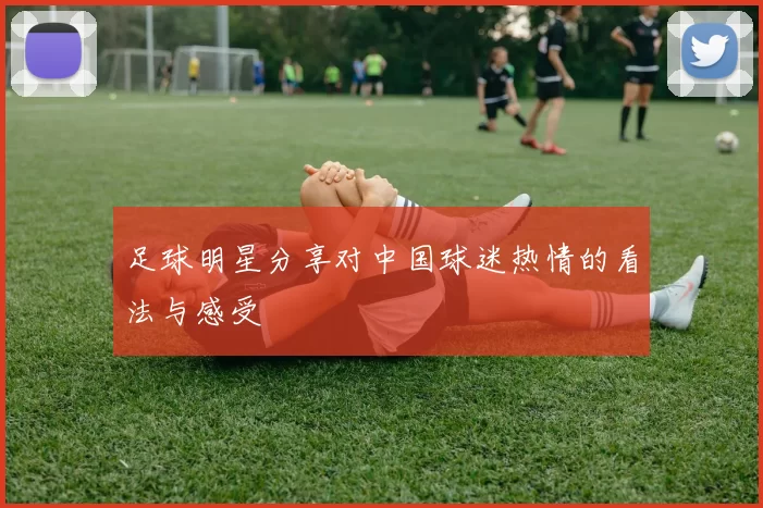 足球明星分享对中国球迷热情的看法与感受