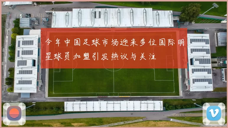 今年中国足球市场迎来多位国际明星球员加盟引发热议与关注