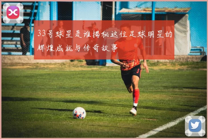 33号球星是谁揭秘这位足球明星的辉煌成就与传奇故事