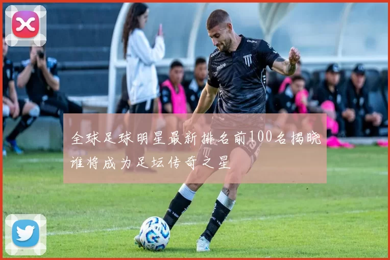 全球足球明星最新排名前100名揭晓谁将成为足坛传奇之星
