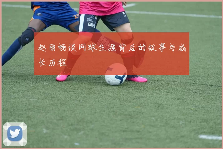 赵丽畅谈网球生涯背后的故事与成长历程