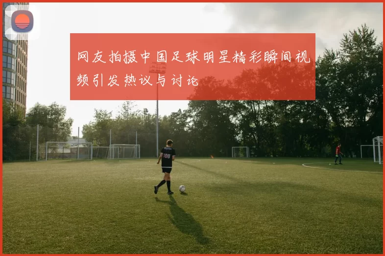 网友拍摄中国足球明星精彩瞬间视频引发热议与讨论