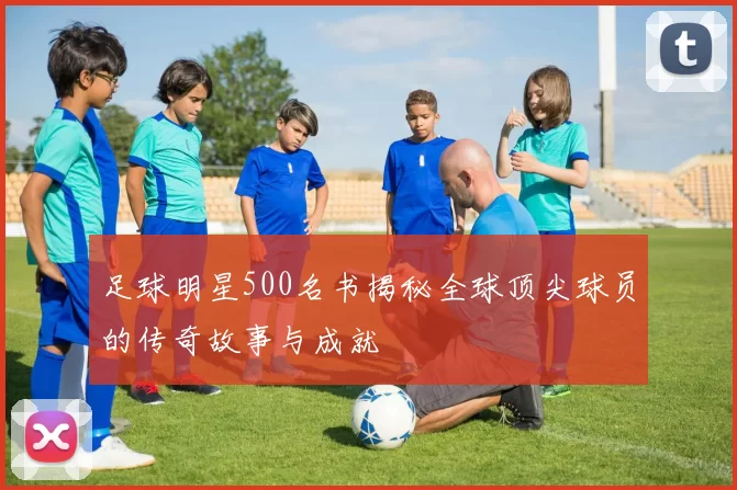 足球明星500名书揭秘全球顶尖球员的传奇故事与成就