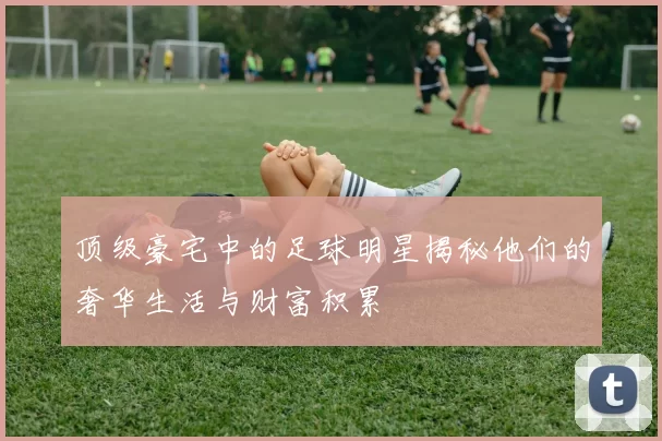 顶级豪宅中的足球明星揭秘他们的奢华生活与财富积累