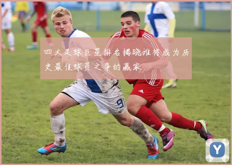 四大足球巨星排名揭晓谁将成为历史最佳球员之争的赢家