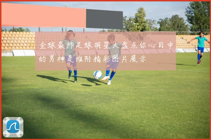 全球最帅足球明星大盘点你心目中的男神是谁附精彩图片展示
