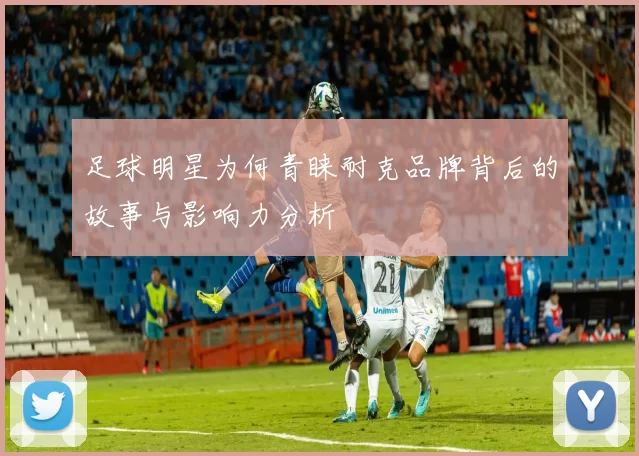 足球明星为何青睐耐克品牌背后的故事与影响力分析