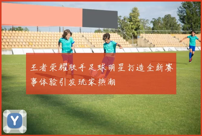 王者荣耀联手足球明星打造全新赛事体验引发玩家热潮