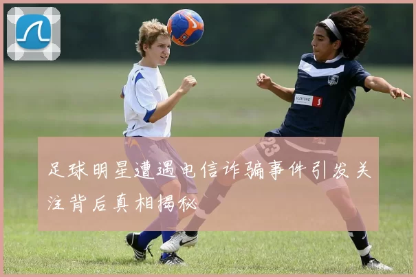 足球明星遭遇电信诈骗事件引发关注背后真相揭秘