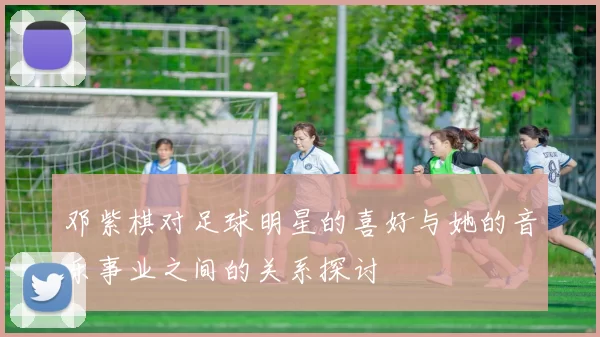 邓紫棋对足球明星的喜好与她的音乐事业之间的关系探讨