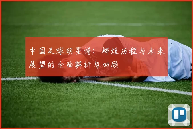 中国足球明星谱：辉煌历程与未来展望的全面解析与回顾