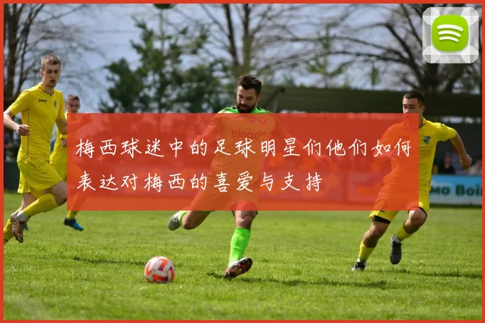 梅西球迷中的足球明星们他们如何表达对梅西的喜爱与支持