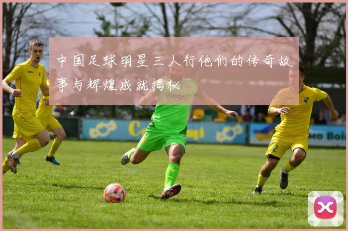 中国足球明星三人行他们的传奇故事与辉煌成就揭秘