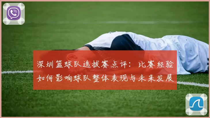 深圳篮球队选拔赛点评：比赛经验如何影响球队整体表现与未来发展