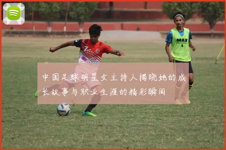 中国足球明星女主持人揭晓她的成长故事与职业生涯的精彩瞬间