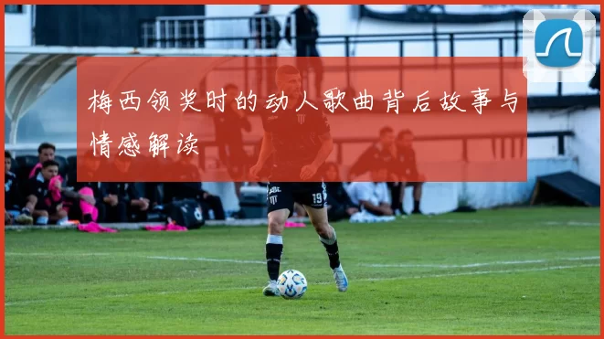 梅西领奖时的动人歌曲背后故事与情感解读