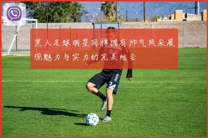 黑人足球明星同样拥有帅气风采展现魅力与实力的完美结合