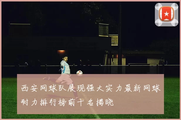西安网球队展现强大实力最新网球耐力排行榜前十名揭晓