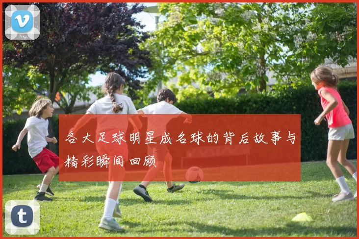 各大足球明星成名球的背后故事与精彩瞬间回顾