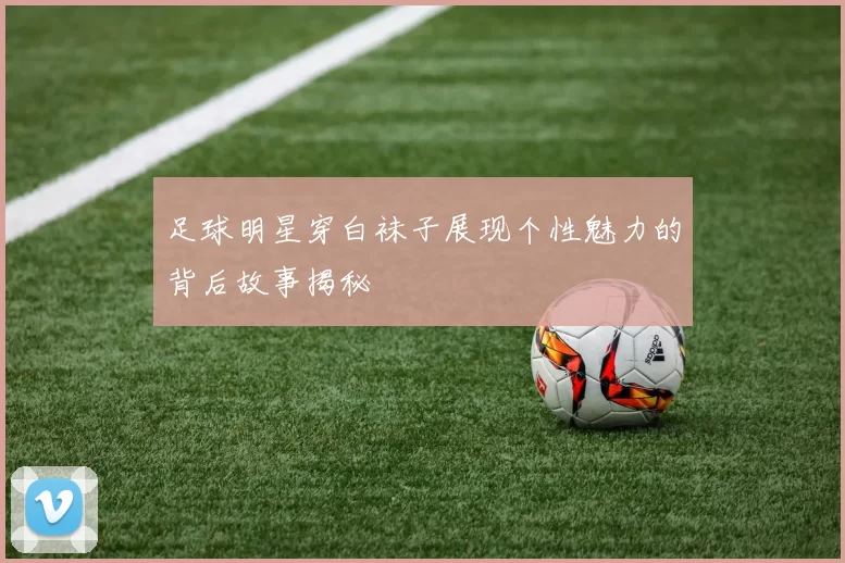 足球明星穿白袜子展现个性魅力的背后故事揭秘