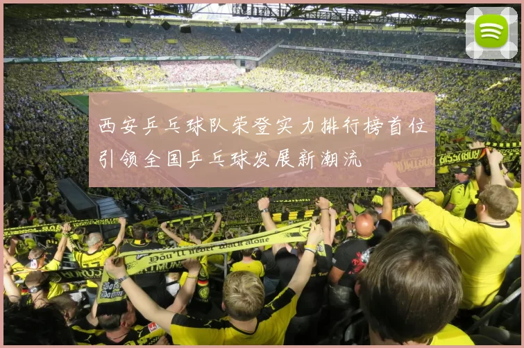 西安乒乓球队荣登实力排行榜首位引领全国乒乓球发展新潮流