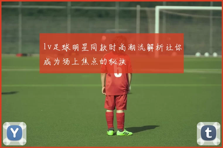 lv足球明星同款时尚潮流解析让你成为场上焦点的秘诀