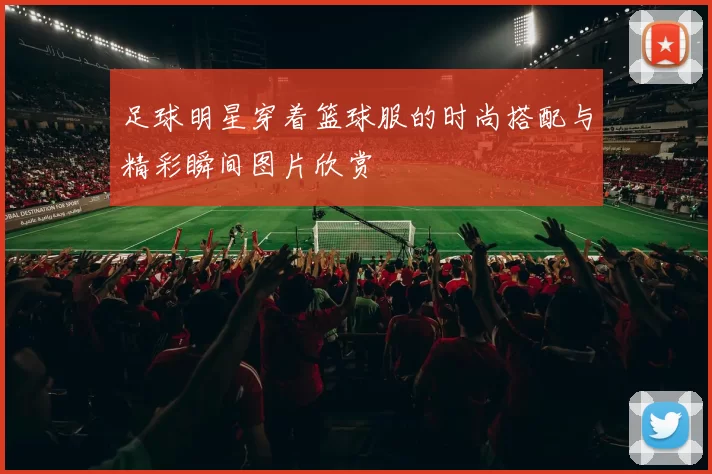 足球明星穿着篮球服的时尚搭配与精彩瞬间图片欣赏