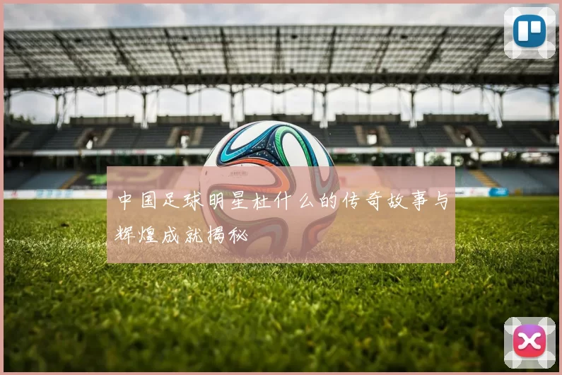 中国足球明星杜什么的传奇故事与辉煌成就揭秘