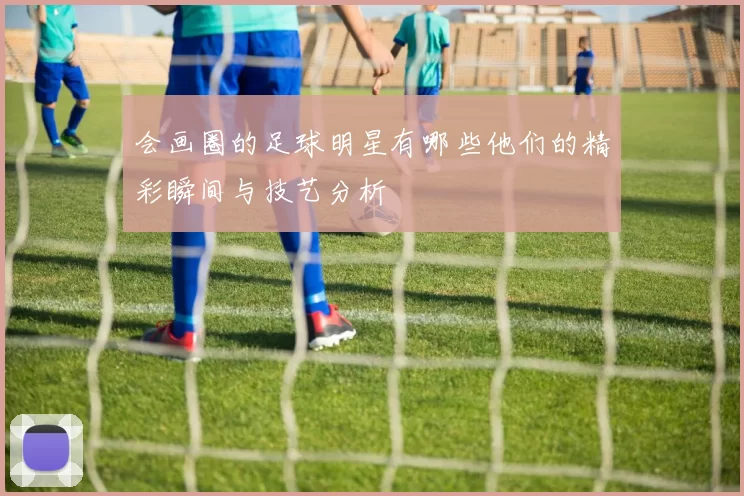 会画圈的足球明星有哪些他们的精彩瞬间与技艺分析