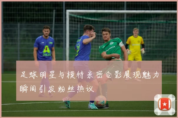 足球明星与模特亲密合影展现魅力瞬间引发粉丝热议