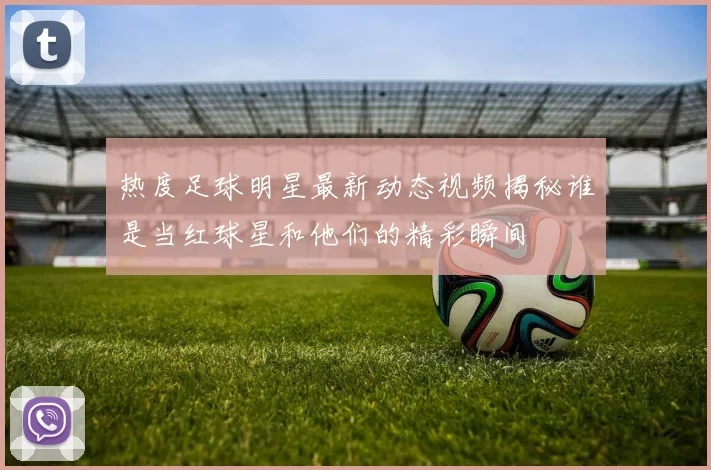 热度足球明星最新动态视频揭秘谁是当红球星和他们的精彩瞬间