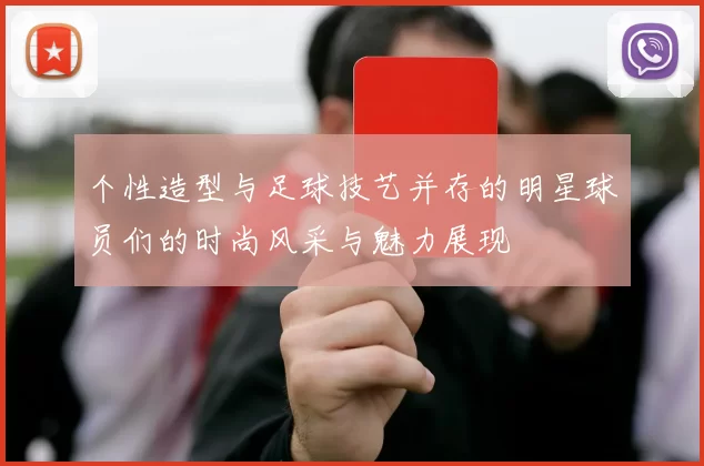 个性造型与足球技艺并存的明星球员们的时尚风采与魅力展现