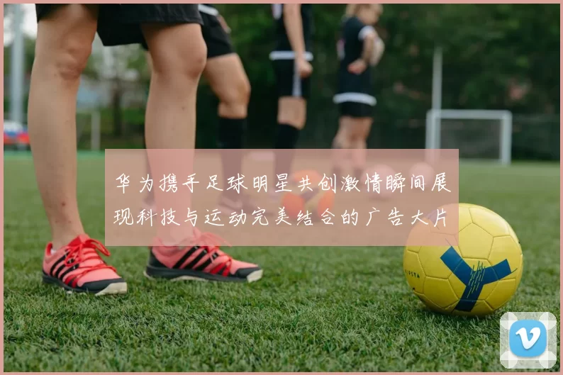 华为携手足球明星共创激情瞬间展现科技与运动完美结合的广告大片