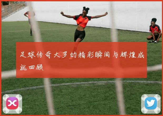 足球传奇大罗的精彩瞬间与辉煌成就回顾