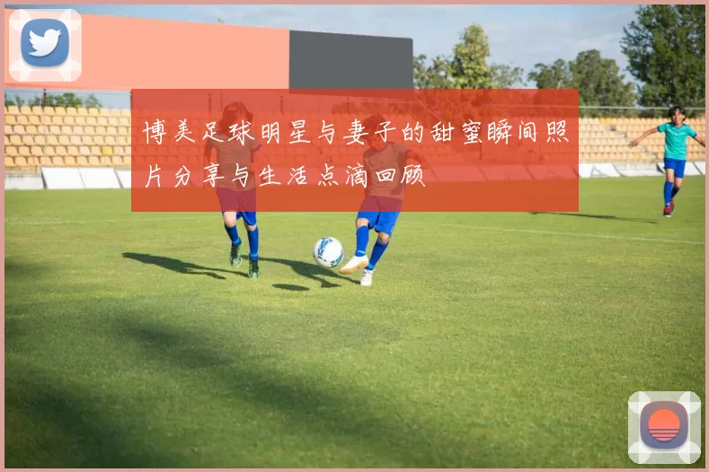 博美足球明星与妻子的甜蜜瞬间照片分享与生活点滴回顾
