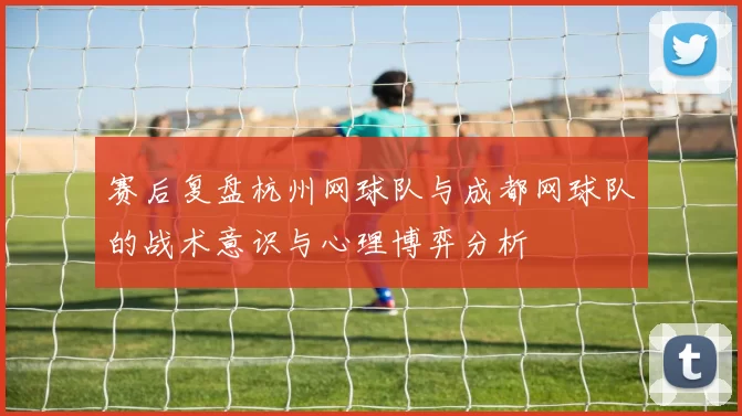 赛后复盘杭州网球队与成都网球队的战术意识与心理博弈分析