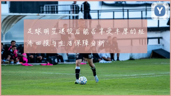 足球明星退役后能否享受丰厚的经济回报与生活保障分析