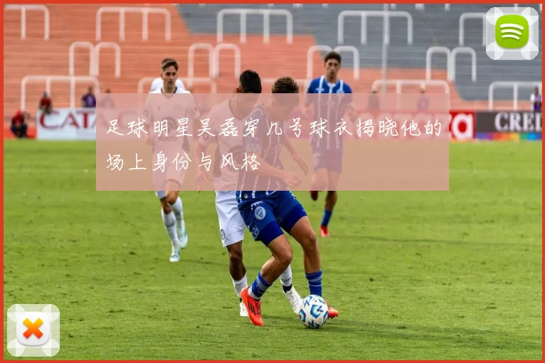 足球明星吴磊穿几号球衣揭晓他的场上身份与风格