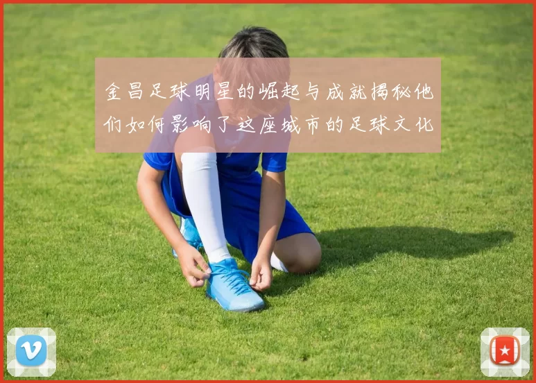 金昌足球明星的崛起与成就揭秘他们如何影响了这座城市的足球文化