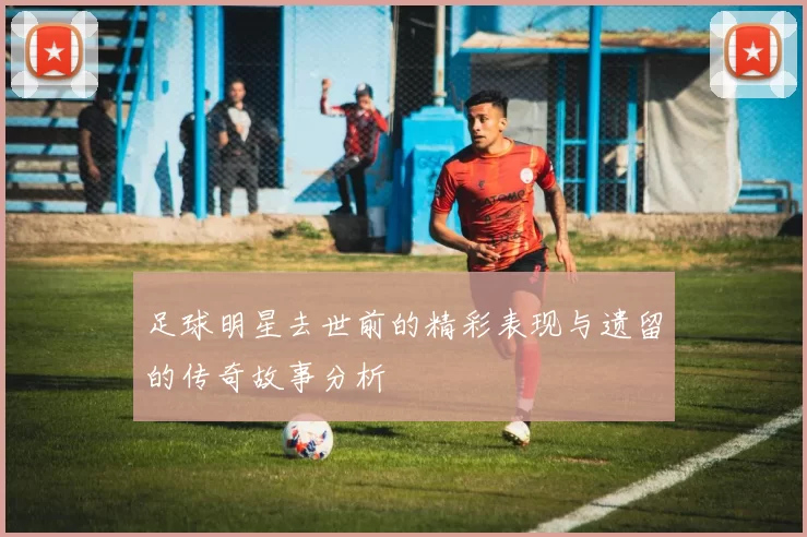 足球明星去世前的精彩表现与遗留的传奇故事分析