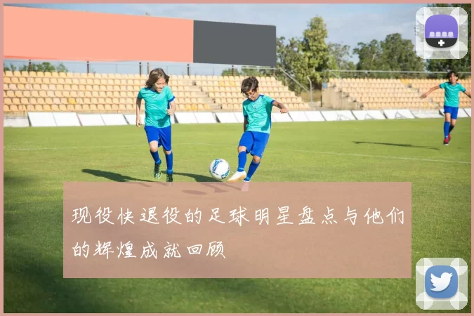 现役快退役的足球明星盘点与他们的辉煌成就回顾