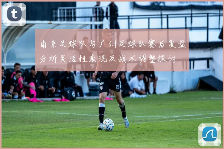 南京足球队与广州足球队赛后复盘分析灵活性表现及战术调整探讨