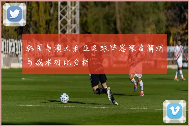 韩国与澳大利亚足球阵容深度解析与战术对比分析