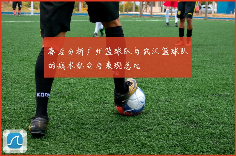 赛后分析广州篮球队与武汉篮球队的战术配合与表现总结