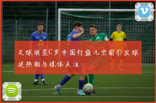 足球明星C罗中国行盛况空前引发球迷热潮与媒体关注