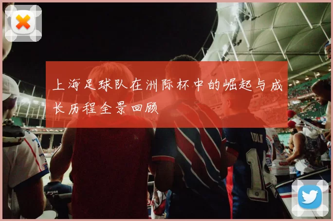 上海足球队在洲际杯中的崛起与成长历程全景回顾