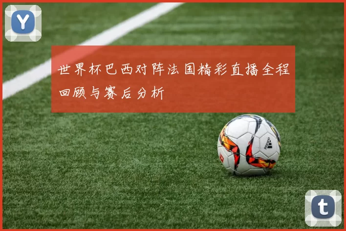 世界杯巴西对阵法国精彩直播全程回顾与赛后分析