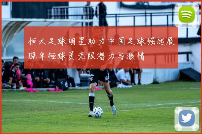 恒大足球明星助力中国足球崛起展现年轻球员无限潜力与激情