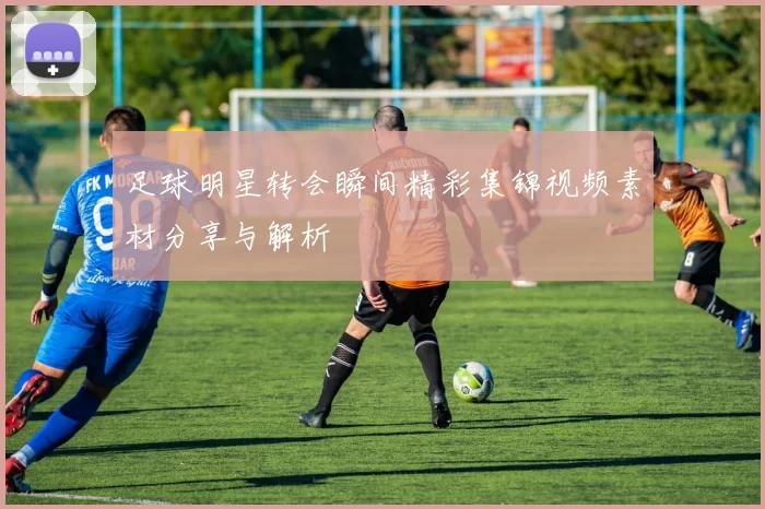足球明星转会瞬间精彩集锦视频素材分享与解析